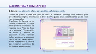 2. Gamma : una alternativa a Tome para plantillas profesionales pulidas
Gamma se parece a Tome.App, pero la salida es diferente. Tome.App está diseñado para
presentaciones simples, mientras que la IA de Gamma puede crear presentaciones que se vean
más profesionales.
El enfoque de Gamma en los
usuarios profesionales se refleja
en las plantillas orientadas a los
negocios, como "Hoja de datos
de la empresa", "Presentación
de ventas" y "Revisión de
acuerdos". Gamma también
incluye preguntas y respuestas
dentro de las presentaciones,
marca personalizada y análisis
para realizar un seguimiento de
las vistas de la presentación.
ALTERNATIVAS A TOME.APP (III)
SJM Computación 4.0 37
 