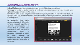 3. Simplified.com : una alternativa de tomo que va más allá de las presentaciones
Tome.App se centra en contar historias a través de presentaciones, pero a veces necesita una
aplicación que pueda hacer muchas cosas.
Simplificado entra en esa categoría: la aplicación incluye un generador de presentaciones de IA, al
igual que Tome.App, pero también tiene otras ofertas de IA, que incluyen redacción, edición de video
y diseño gráfico.
La aplicación tiene varias
características que la diferencian
de Tome, incluida la capacidad de
convertir presentaciones en
videos. Esto le permite crear
contenido de video con estilo de
presentación rápida y
fácilmente. Simplified se enfoca
en crear plantillas de
presentación, que los usuarios
pueden usar para desarrollar su
contenido.
ALTERNATIVAS A TOME.APP (IV)
SJM Computación 4.0 38
 