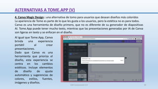 4. Canva Magic Design : una alternativa de tomo para usuarios que desean diseños más coloridos
La apariencia de Tome es parte de lo que les gusta a los usuarios, pero la estética no es para todos.
Canva es una herramienta de diseño primero, que no es diferente de su generador de diapositivas
AI. Tome.App puede tener mucho texto, mientras que las presentaciones generadas por IA de Canva
son ligeras en texto y se enfocan en el diseño.
Al igual que Tome.App, Canva
brinda una experiencia
portátil al crear
presentaciones.
Dado que Canva es una
herramienta que prioriza el
diseño, esta experiencia se
centra en los cambios
estéticos. Incluye elementos
de diseño de ajuste
automático y sugerencias de
colores, estilos, fuentes,
imágenes y diseños.
ALTERNATIVAS A TOME.APP (V)
SJM Computación 4.0 39
 