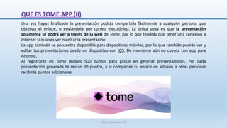 QUE ES TOME.APP (II)
Una vez hayas finalizado la presentación podrás compartirla fácilmente a cualquier persona que
obtenga el enlace, o enviándola por correo electrónico. La única pega es que la presentación
solamente se podrá ver a través de la web de Tome, por lo que tendrás que tener una conexión a
Internet si quieres ver o editar la presentación.
La app también se encuentra disponible para dispositivos móviles, por lo que también podrás ver y
editar tus presentaciones desde un dispositivo con iOS. De momento aún no cuenta con app para
Android.
Al registrarte en Tome recibes 500 puntos para gastar en generar presentaciones. Por cada
presentación generada te restan 20 puntos, y si compartes tu enlace de afiliado a otras personas
recibirás puntos adicionales.
SJM Computación 4.0 4
 