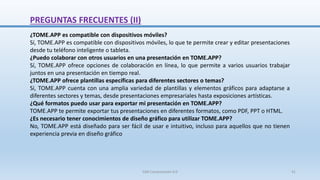 ¿TOME.APP es compatible con dispositivos móviles?
Sí, TOME.APP es compatible con dispositivos móviles, lo que te permite crear y editar presentaciones
desde tu teléfono inteligente o tableta.
¿Puedo colaborar con otros usuarios en una presentación en TOME.APP?
Sí, TOME.APP ofrece opciones de colaboración en línea, lo que permite a varios usuarios trabajar
juntos en una presentación en tiempo real.
¿TOME.APP ofrece plantillas específicas para diferentes sectores o temas?
Sí, TOME.APP cuenta con una amplia variedad de plantillas y elementos gráficos para adaptarse a
diferentes sectores y temas, desde presentaciones empresariales hasta exposiciones artísticas.
¿Qué formatos puedo usar para exportar mi presentación en TOME.APP?
TOME.APP te permite exportar tus presentaciones en diferentes formatos, como PDF, PPT o HTML.
¿Es necesario tener conocimientos de diseño gráfico para utilizar TOME.APP?
No, TOME.APP está diseñado para ser fácil de usar e intuitivo, incluso para aquellos que no tienen
experiencia previa en diseño gráfico
PREGUNTAS FRECUENTES (II)
SJM Computación 4.0 41
 