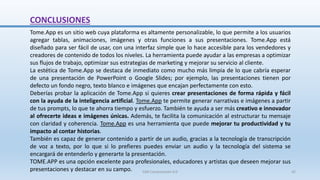 CONCLUSIONES
Tome.App es un sitio web cuya plataforma es altamente personalizable, lo que permite a los usuarios
agregar tablas, animaciones, imágenes y otras funciones a sus presentaciones. Tome.App está
diseñado para ser fácil de usar, con una interfaz simple que lo hace accesible para los vendedores y
creadores de contenido de todos los niveles. La herramienta puede ayudar a las empresas a optimizar
sus flujos de trabajo, optimizar sus estrategias de marketing y mejorar su servicio al cliente.
La estética de Tome.App se destaca de inmediato como mucho más limpia de lo que cabría esperar
de una presentación de PowerPoint o Google Slides; por ejemplo, las presentaciones tienen por
defecto un fondo negro, texto blanco e imágenes que encajan perfectamente con esto.
Deberías probar la aplicación de Tome.App si quieres crear presentaciones de forma rápida y fácil
con la ayuda de la inteligencia artificial. Tome.App te permite generar narrativas e imágenes a partir
de tus prompts, lo que te ahorra tiempo y esfuerzo. También te ayuda a ser más creativo e innovador
al ofrecerte ideas e imágenes únicas. Además, te facilita la comunicación al estructurar tu mensaje
con claridad y coherencia. Tome.App es una herramienta que puede mejorar tu productividad y tu
impacto al contar historias.
También es capaz de generar contenido a partir de un audio, gracias a la tecnología de transcripción
de voz a texto, por lo que si lo prefieres puedes enviar un audio y la tecnología del sistema se
encargará de entenderlo y generarte la presentación.
TOME.APP es una opción excelente para profesionales, educadores y artistas que deseen mejorar sus
presentaciones y destacar en su campo. SJM Computación 4.0 42
 