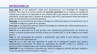 DEFINICIONES (I)
Tome App AI es una aplicación creada para presentaciones, con tecnología de Inteligencia
Artificial. Tome App es el primer formato de narración generativa (es un enfoque de inteligencia
artificial que se basa en la capacidad de una máquina para crear historias o narrativas de manera
automática. Utiliza algoritmos y modelos de lenguaje, como GPT-3, para generar textos que imitan el
estilo y la estructura de una narración humana).
Tome.app, es una herramienta que utiliza la inteligencia artificial para generar presentaciones con AI
, narrativas e imágenes a partir de tus prompts.
Tome.app es una aplicación web que utiliza la IA (inteligencia artificial) para realizar presentaciones y
proyectos en formato storytelling.
Tome AI es un generador de IA que permite crear rápidamente presentaciones con formato de
cuento. La función de generación de texto se basa en el modelo GPT-3, y la de imagen en el modelo
Dall-E 2.
Tome es una herramienta de narración y presentación que utiliza IA para repensar la forma
tradicional de crear presentaciones.
Tome AI es un sitio web que aprovecha el poder de la inteligencia artificial para generar
presentaciones convincentes. Al utilizar las capacidades de ChatGPT y DALL-E 2, combina a la
perfección texto e imágenes para crear historias visuales dinámicas.
TOME.APP es una herramienta innovadora que utiliza la inteligencia artificial (IA) para ayudarte a
crear presentaciones de forma rápida y creativa.
SJM Computación 4.0 6
 
