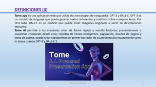 DEFINICIONES (II)
Tome.app es una aplicación web que utiliza dos tecnologías de vanguardia: GPT-3 y DALL-E. GPT-3 es
un modelo de lenguaje que puede generar textos coherentes y creativos sobre cualquier tema. Por
otro lado, DALL-E es un modelo que puede crear imágenes originales a partir de descripciones
textuales.
Tome AI permite a los creadores crear de forma rápida y sencilla historias, presentaciones o
esquemas completos desde cero, repletos de títulos inteligentes, paginación, diseños de página y
texto de página, puede crear rápidamente un primer borrador de su presentación exactamente como
lo desea usando GPT-3 y DALL-E 2.
SJM Computación 4.0 7
 