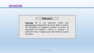 DEFINICIÓN
TOME.App AI
Tome.App AI es una aplicación creada para
presentaciones (diapositivas) de forma rápida y creativa,
con tecnología de Inteligencia Artificial. Al utilizar las
capacidades de ChatGPT y DALL-E 2, combina a la
perfección texto e imágenes para crear historias visuales
dinámicas.
SJM Computación 4.0 8
 