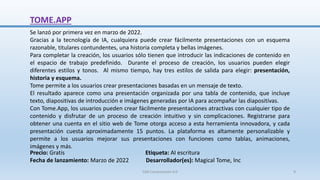 TOME.APP
Se lanzó por primera vez en marzo de 2022.
Gracias a la tecnología de IA, cualquiera puede crear fácilmente presentaciones con un esquema
razonable, titulares contundentes, una historia completa y bellas imágenes.
Para completar la creación, los usuarios sólo tienen que introducir las indicaciones de contenido en
el espacio de trabajo predefinido. Durante el proceso de creación, los usuarios pueden elegir
diferentes estilos y tonos. Al mismo tiempo, hay tres estilos de salida para elegir: presentación,
historia y esquema.
Tome permite a los usuarios crear presentaciones basadas en un mensaje de texto.
El resultado aparece como una presentación organizada por una tabla de contenido, que incluye
texto, diapositivas de introducción e imágenes generadas por IA para acompañar las diapositivas.
Con Tome.App, los usuarios pueden crear fácilmente presentaciones atractivas con cualquier tipo de
contenido y disfrutar de un proceso de creación intuitivo y sin complicaciones. Registrarse para
obtener una cuenta en el sitio web de Tome otorga acceso a esta herramienta innovadora, y cada
presentación cuesta aproximadamente 15 puntos. La plataforma es altamente personalizable y
permite a los usuarios mejorar sus presentaciones con funciones como tablas, animaciones,
imágenes y más.
Precio: Gratis Etiqueta: AI escritura
Fecha de lanzamiento: Marzo de 2022 Desarrollador(es): Magical Tome, Inc
SJM Computación 4.0 9
 