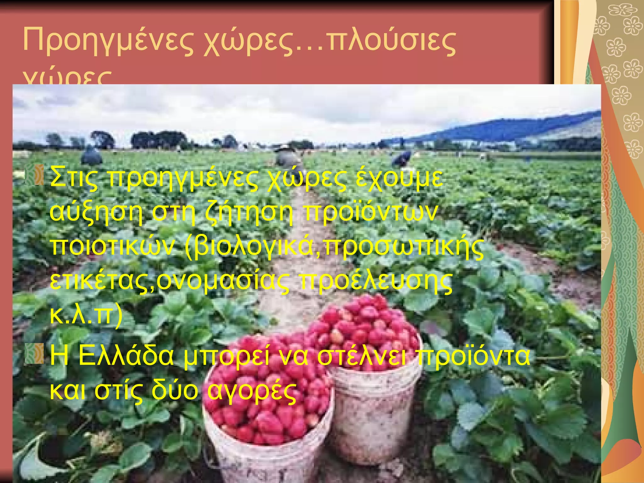 Προηγμένες χώρες…πλούσιες
χώρες


 Στις προηγμένες χώρες έχουμε
 αύξηση στη ζήτηση προϊόντων
 ποιοτικών (βιολογικά,προσωπικής
 ετικέτας,ονομασίας προέλευσης
 κ.λ.π)
 Η Ελλάδα μπορεί να στέλνει προϊόντα
 και στίς δύο αγορές
 