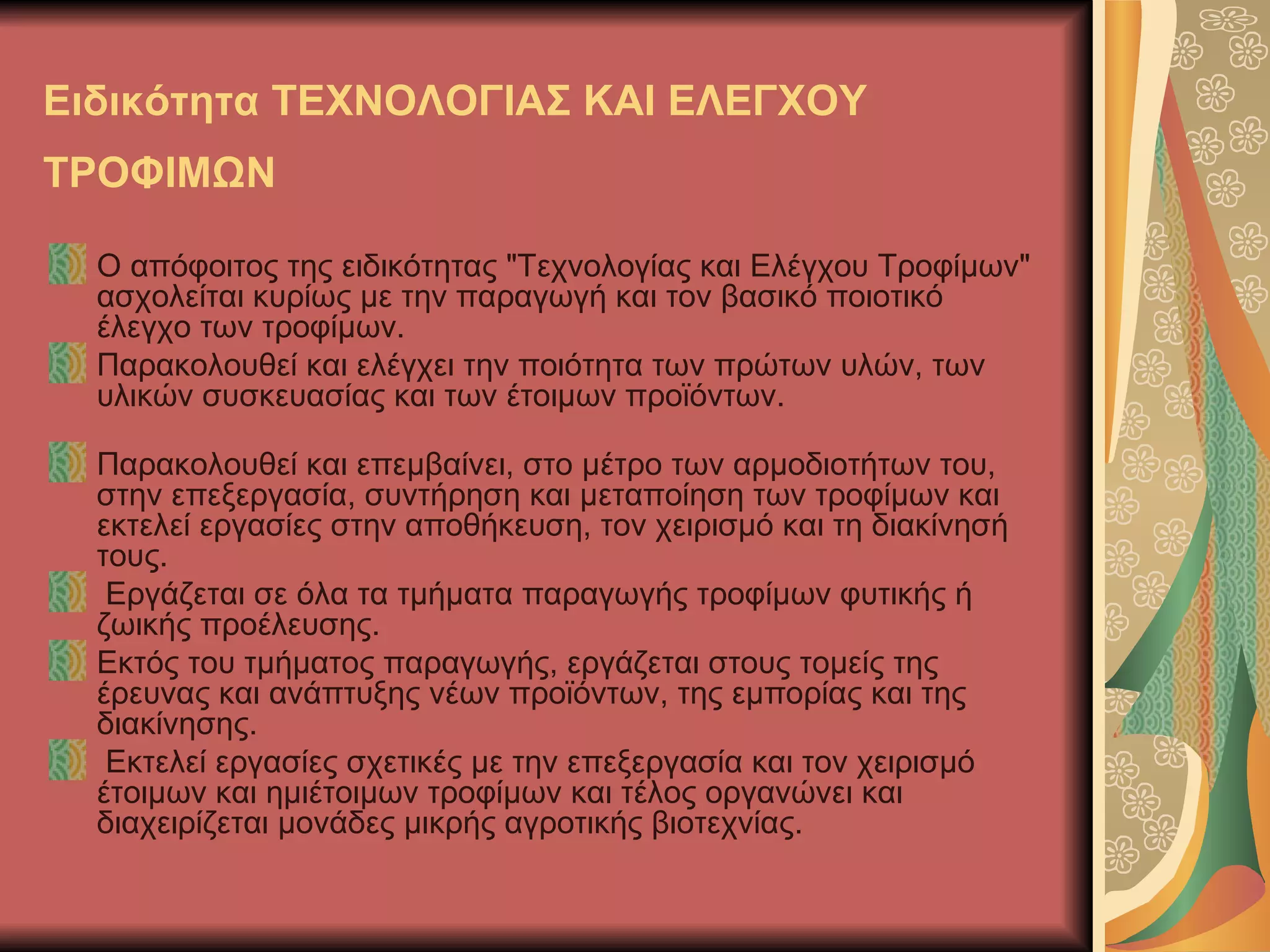 Ειδικότητα ΤΕΧΝΟΛΟΓΙΑΣ ΚΑΙ ΕΛΕΓΧΟΥ
ΤΡΟΦΙΜΩΝ

  Ο απόφοιτος της ειδικότητας "Τεχνολογίας και Ελέγχου Τροφίμων"
  ασχολείται κυρίως με την παραγωγή και τον βασικό ποιοτικό
  έλεγχο των τροφίμων.
  Παρακολουθεί και ελέγχει την ποιότητα των πρώτων υλών, των
  υλικών συσκευασίας και των έτοιμων προϊόντων.

  Παρακολουθεί και επεμβαίνει, στο μέτρο των αρμοδιοτήτων του,
  στην επεξεργασία, συντήρηση και μεταποίηση των τροφίμων και
  εκτελεί εργασίες στην αποθήκευση, τον χειρισμό και τη διακίνησή
  τους.
   Εργάζεται σε όλα τα τμήματα παραγωγής τροφίμων φυτικής ή
  ζωικής προέλευσης.
  Εκτός του τμήματος παραγωγής, εργάζεται στους τομείς της
  έρευνας και ανάπτυξης νέων προϊόντων, της εμπορίας και της
  διακίνησης.
   Εκτελεί εργασίες σχετικές με την επεξεργασία και τον χειρισμό
  έτοιμων και ημιέτοιμων τροφίμων και τέλος οργανώνει και
  διαχειρίζεται μονάδες μικρής αγροτικής βιοτεχνίας.
 
