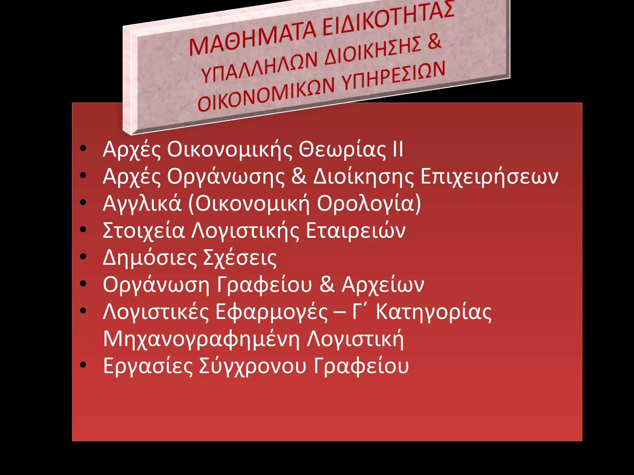 • Αρχές Οικονομικής Θεωρίας ΙΙ
• Αρχές Οργάνωσης & Διοίκησης Επιχειρήσεων
• Αγγλικά (Οικονομική Ορολογία)
• Στοιχεία Λογιστικής Εταιρειών
• Δημόσιες Σχέσεις
• Οργάνωση Γραφείου & Αρχείων
• Λογιστικές Εφαρμογές – Γ΄ Κατηγορίας
Μηχανογραφημένη Λογιστική
• Εργασίες Σύγχρονου Γραφείου
• Αρχές Οικονομικής Θεωρίας ΙΙ
• Αρχές Οργάνωσης & Διοίκησης Επιχειρήσεων
• Αγγλικά (Οικονομική Ορολογία)
• Στοιχεία Λογιστικής Εταιρειών
• Δημόσιες Σχέσεις
• Οργάνωση Γραφείου & Αρχείων
• Λογιστικές Εφαρμογές – Γ΄ Κατηγορίας
Μηχανογραφημένη Λογιστική
• Εργασίες Σύγχρονου Γραφείου
 