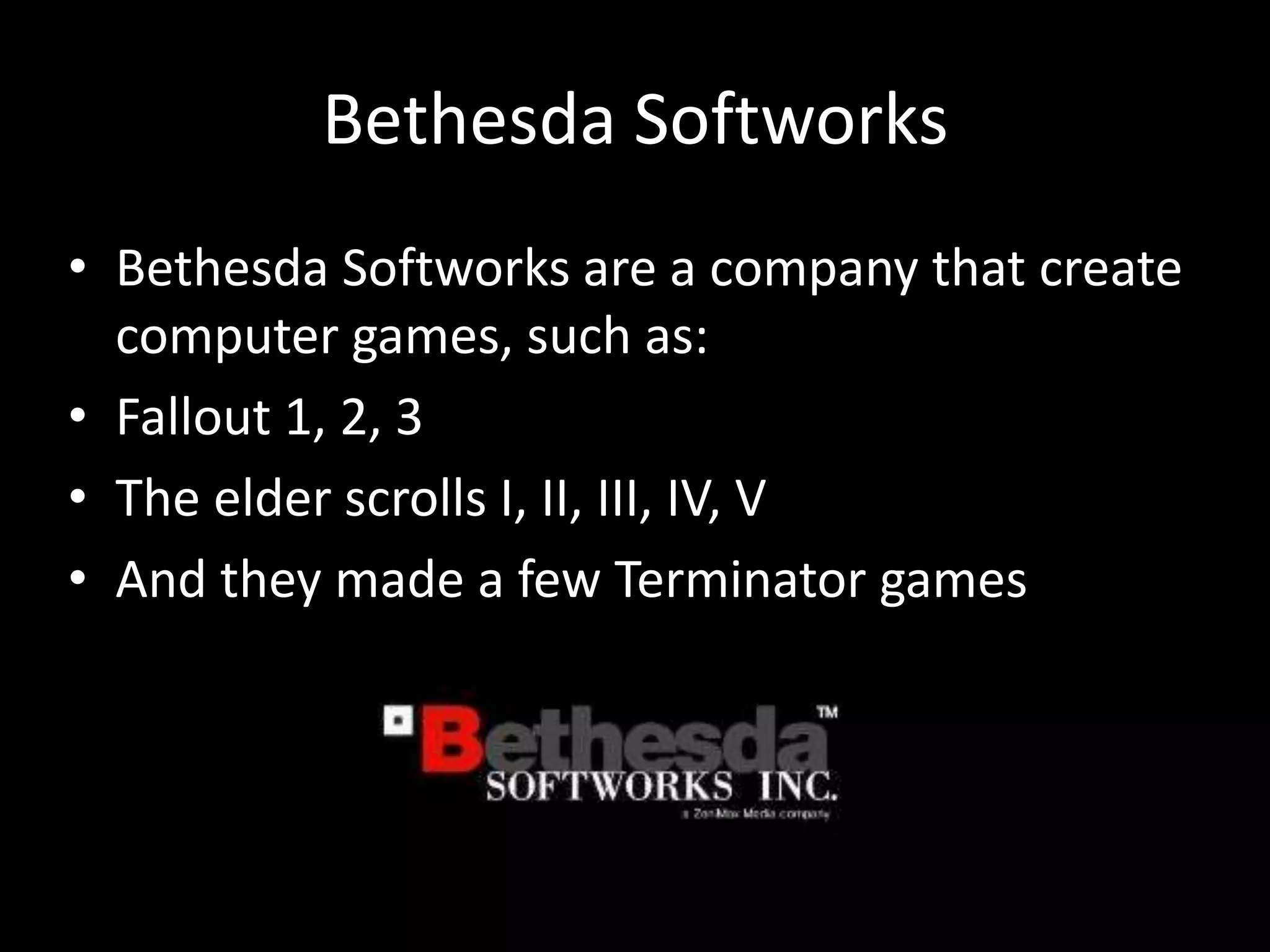 Bethesda Softworks
• Bethesda Softworks are a company that create
  computer games, such as:
• Fallout 1, 2, 3
• The elder scrolls I, II, III, IV, V
• And they made a few Terminator games
 