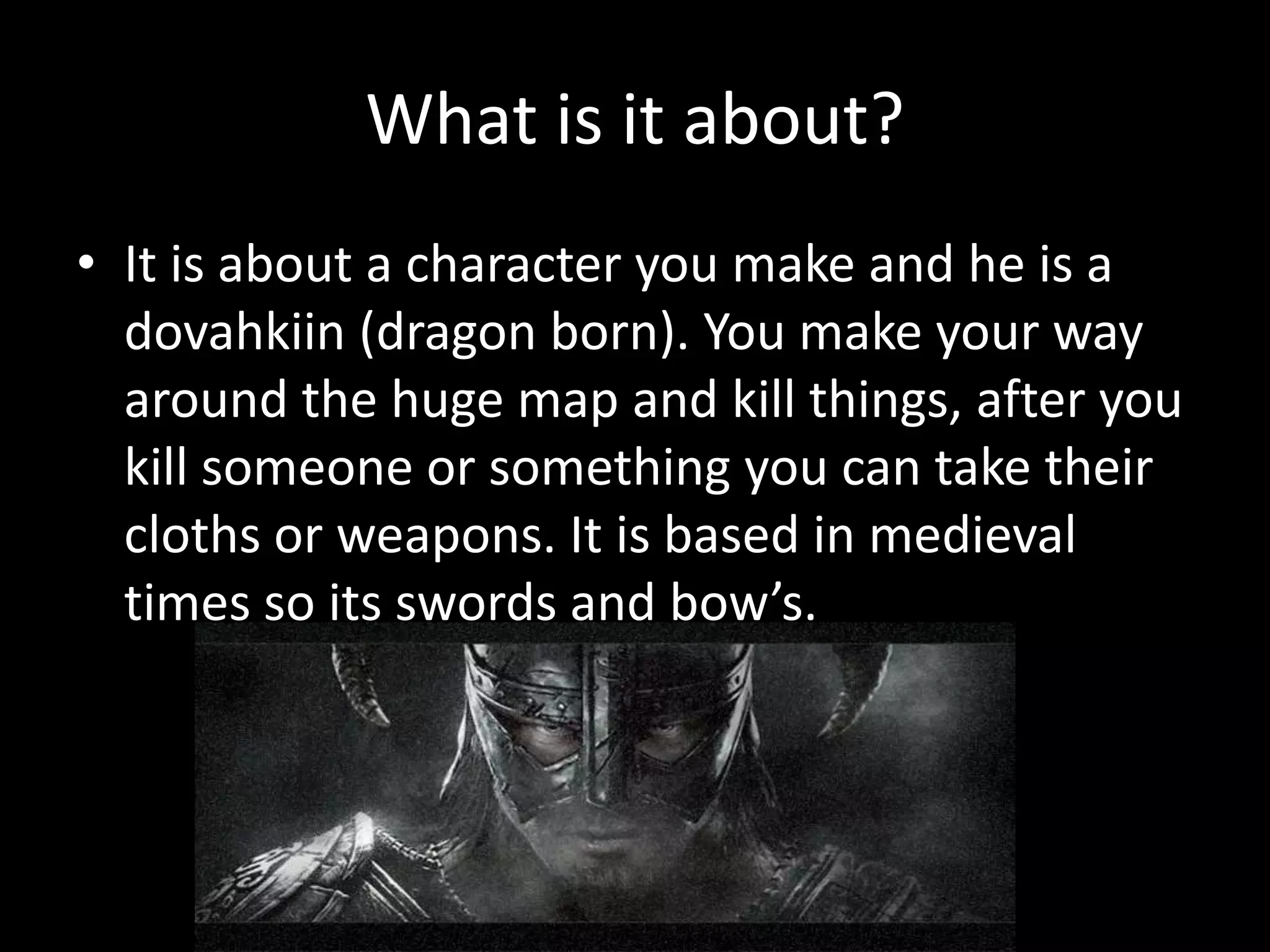 What is it about?
• It is about a character you make and he is a
  dovahkiin (dragon born). You make your way
  around the huge map and kill things, after you
  kill someone or something you can take their
  cloths or weapons. It is based in medieval
  times so its swords and bow’s.
 