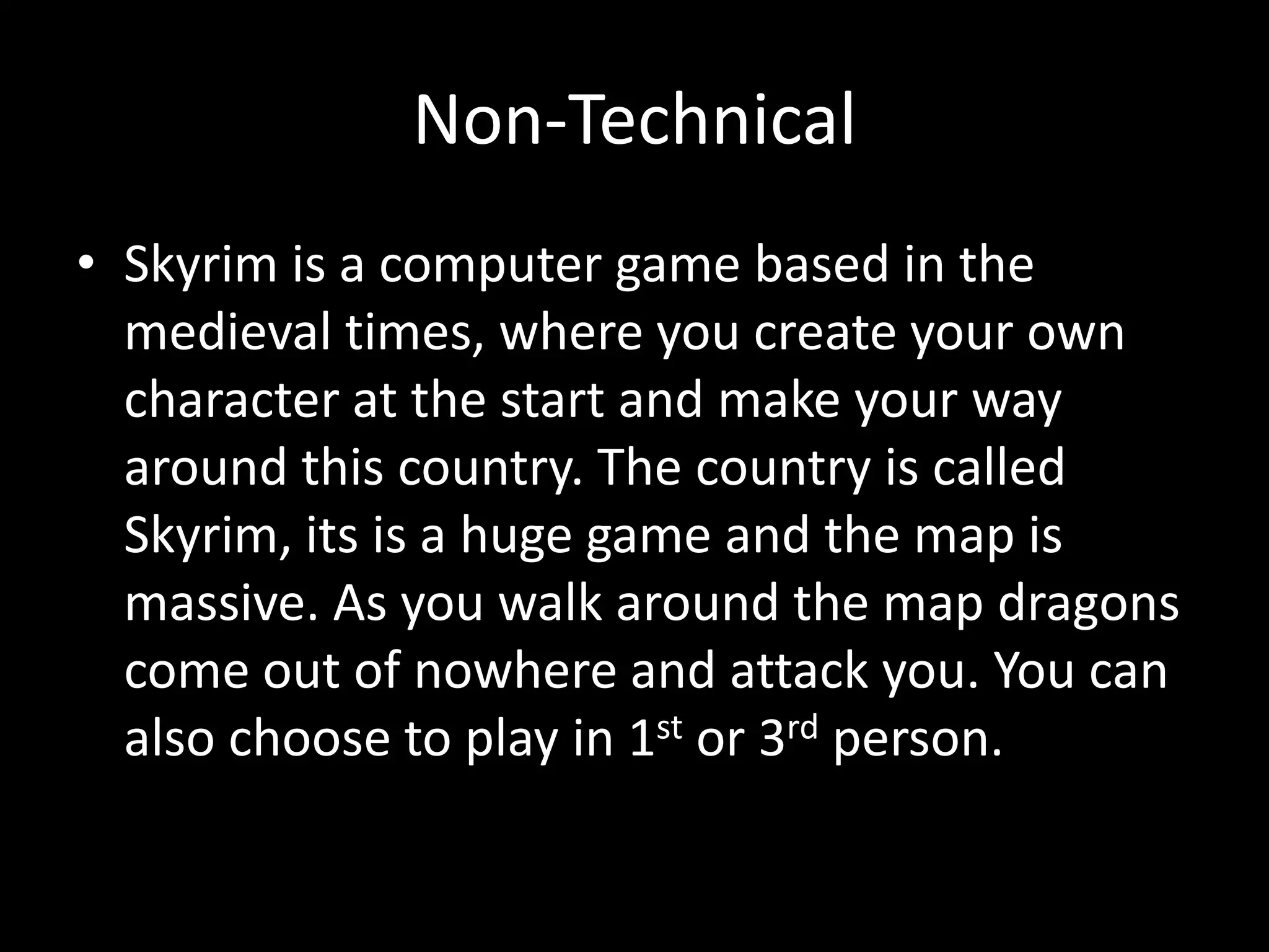 Non-Technical
• Skyrim is a computer game based in the
  medieval times, where you create your own
  character at the start and make your way
  around this country. The country is called
  Skyrim, its is a huge game and the map is
  massive. As you walk around the map dragons
  come out of nowhere and attack you. You can
  also choose to play in 1st or 3rd person.
 