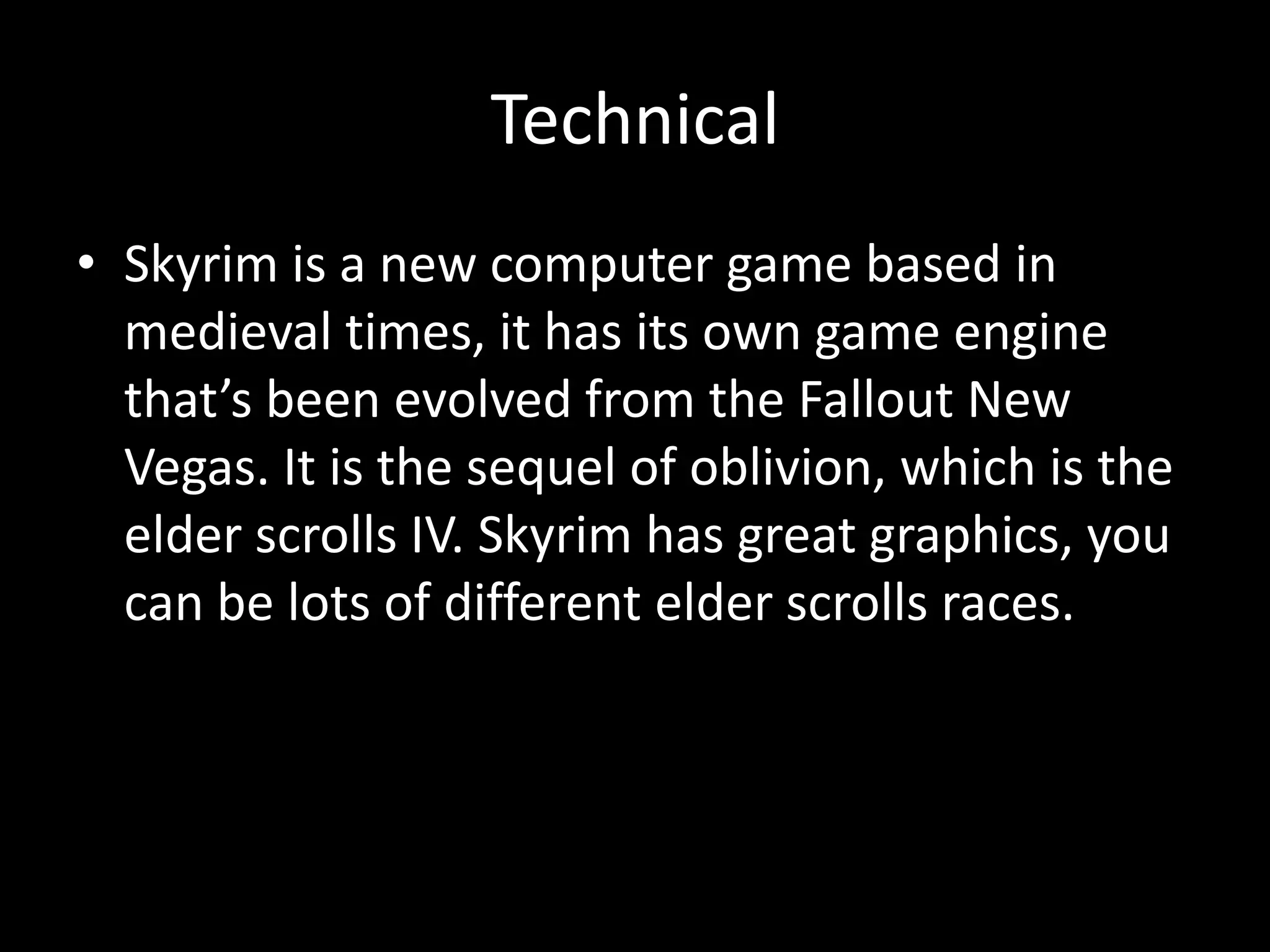Technical
• Skyrim is a new computer game based in
  medieval times, it has its own game engine
  that’s been evolved from the Fallout New
  Vegas. It is the sequel of oblivion, which is the
  elder scrolls IV. Skyrim has great graphics, you
  can be lots of different elder scrolls races.
 