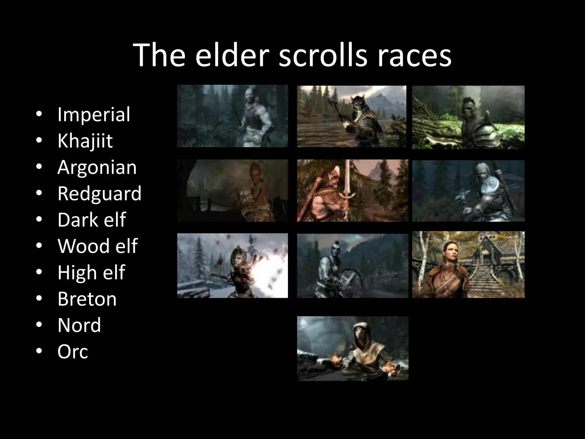The elder scrolls races
•   Imperial
•   Khajiit
•   Argonian
•   Redguard
•   Dark elf
•   Wood elf
•   High elf
•   Breton
•   Nord
•   Orc
 