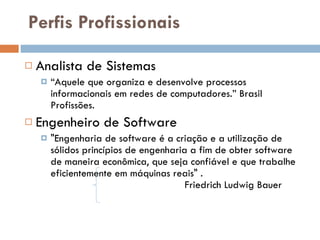 Perfis Profissionais Analista de Sistemas “ Aquele que organiza e desenvolve processos informacionais em redes de computadores.” Brasil Profissões.   Engenheiro de Software "Engenharia de software é a criação e a utilização de sólidos princípios de engenharia a fim de obter software de maneira econômica, que seja confiável e que trabalhe eficientemente em máquinas reais" .  Friedrich Ludwig Bauer  