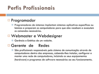 Perfis Profissionais Programador Programadores de sistemas implantam sistemas aplicativos específicos ou básicos e preparam os computadores para que eles recebam e executem os comandos necessários.  Webmaster e Webdesigner Gerência e Estética de um website. Gerente  de  Redes São profissionais responsáveis pelo sistema de comunicação através de computadores dentro das empresas, cabendo-lhes instalar, configurar e manter uma rede de computadores, incluindo os seus equipamentos (hardware) e programas de software necessários ao seu funcionamento .  