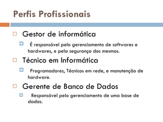 Perfis Profissionais Gestor de informática É responsável pelo gerenciamento de softwares e hardwares, e pela segurança dos mesmos. Técnico em Informática Programadores, Técnicos em rede, e manutenção de hardware . Gerente de Banco de Dados Responsável pelo gerenciamento de uma base de dados. 