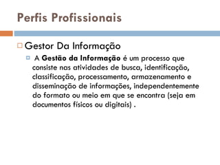 Perfis Profissionais  Gestor Da Informação A  Gestão da Informação  é um processo que consiste nas atividades de busca, identificação, classificação, processamento, armazenamento e disseminação de informações, independentemente do formato ou meio em que se encontra (seja em documentos físicos ou digitais) . 