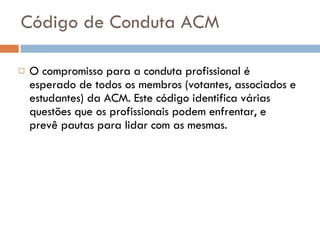 Código de Conduta ACM O compromisso para a conduta profissional é esperado de todos os membros (votantes, associados e estudantes) da ACM. Este código identifica várias questões que os profissionais podem enfrentar, e prevê pautas para lidar com as mesmas.  