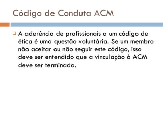 Código de Conduta ACM A aderência de profissionais a um código de ética é uma questão voluntária. Se um membro não aceitar ou não seguir este código, isso deve ser entendido que a vinculação à ACM deve ser terminada.  