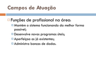Campos de Atuação Funções de profissional na área : Mantém o sistema funcionando da melhor forma possível; Desenvolve novos programas úteis; Aperfeiçoa os já existentes; Administra bancos de dados. 