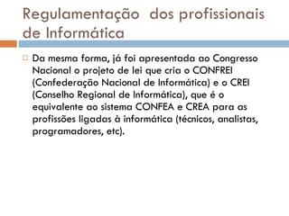 Regulamentação  dos profissionais de Informática Da mesma forma, já foi apresentada ao Congresso Nacional o projeto de lei que cria o CONFREI (Confederação Nacional de Informática) e o CREI (Conselho Regional de Informática), que é o equivalente ao sistema CONFEA e CREA para as profissões ligadas à informática (técnicos, analistas, programadores, etc). 