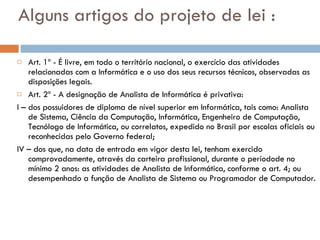Alguns artigos do projeto de lei : Art. 1º - É livre, em todo o território nacional, o exercício das atividades relacionadas com a Informática e o uso dos seus recursos técnicos, observadas as disposições legais. Art. 2º - A designação de Analista de Informática é privativa:  I – dos possuidores de diploma de nível superior em Informática, tais como: Analista de Sistema, Ciência da Computação, Informática, Engenheiro de Computação, Tecnólogo de Informática, ou correlatos, expedido no Brasil por escolas oficiais ou reconhecidas pelo Governo federal; IV – dos que, na data de entrada em vigor desta lei, tenham exercido comprovadamente, através da carteira profissional, durante o períodode no mínimo 2 anos: as atividades de Analista de Informática, conforme o art. 4; ou desempenhado a função de Analista de Sistema ou Programador de Computador. 