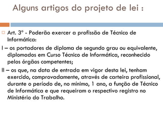 Alguns artigos do projeto de lei : Art. 3º - Poderão exercer a profissão de Técnico de Informática:  I – os portadores de diploma de segundo grau ou equivalente, diplomados em Curso Técnico de Informática, reconhecido pelos órgãos competentes;  II – os que, na data de entrada em vigor desta lei, tenham exercido, comprovadamente, através de carteira profissional, durante o período de, no mínimo, 1 ano, a função de Técnico de Informática e que requeiram o respectivo registro no Ministério do Trabalho. 