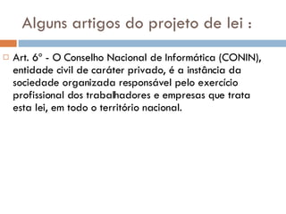 Alguns artigos do projeto de lei : Art. 6º - O Conselho Nacional de Informática (CONIN), entidade civil de caráter privado, é a instância da sociedade organizada responsável pelo exercício profissional dos trabalhadores e empresas que trata esta lei, em todo o território nacional. 