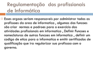 Regulamentação  dos profissionais de Informática Esses orgaos seriam responsaveis por administrar todas as profissoes da area de informatica , algumas das funcoes são criar  normas e padroes para o exercicio das atividades profissionais em informatica , Definir Funcoes e nomeclaturas de outras funcoes em informatica , definir um codigo de etica para a informatica e emitir certificados de qualificação que ira regularizar sua profissao com o governo. 