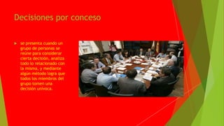 Decisiones por conceso
se presenta cuando un
grupo de personas se
reúne para considerar
cierta decisión, analiza
todo lo relacionado con
la misma, y mediante
algún método logra que
todos los miembros del
grupo tomen una
decisión unívoca.