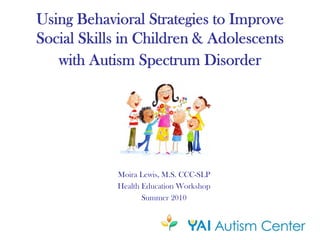 Using Behavioral Strategies to Improve
Social Skills in Children & Adolescents
   with Autism Spectrum Disorder




            Moira Lewis, M.S. CCC-SLP
            Health Education Workshop
                   Summer 2010
 