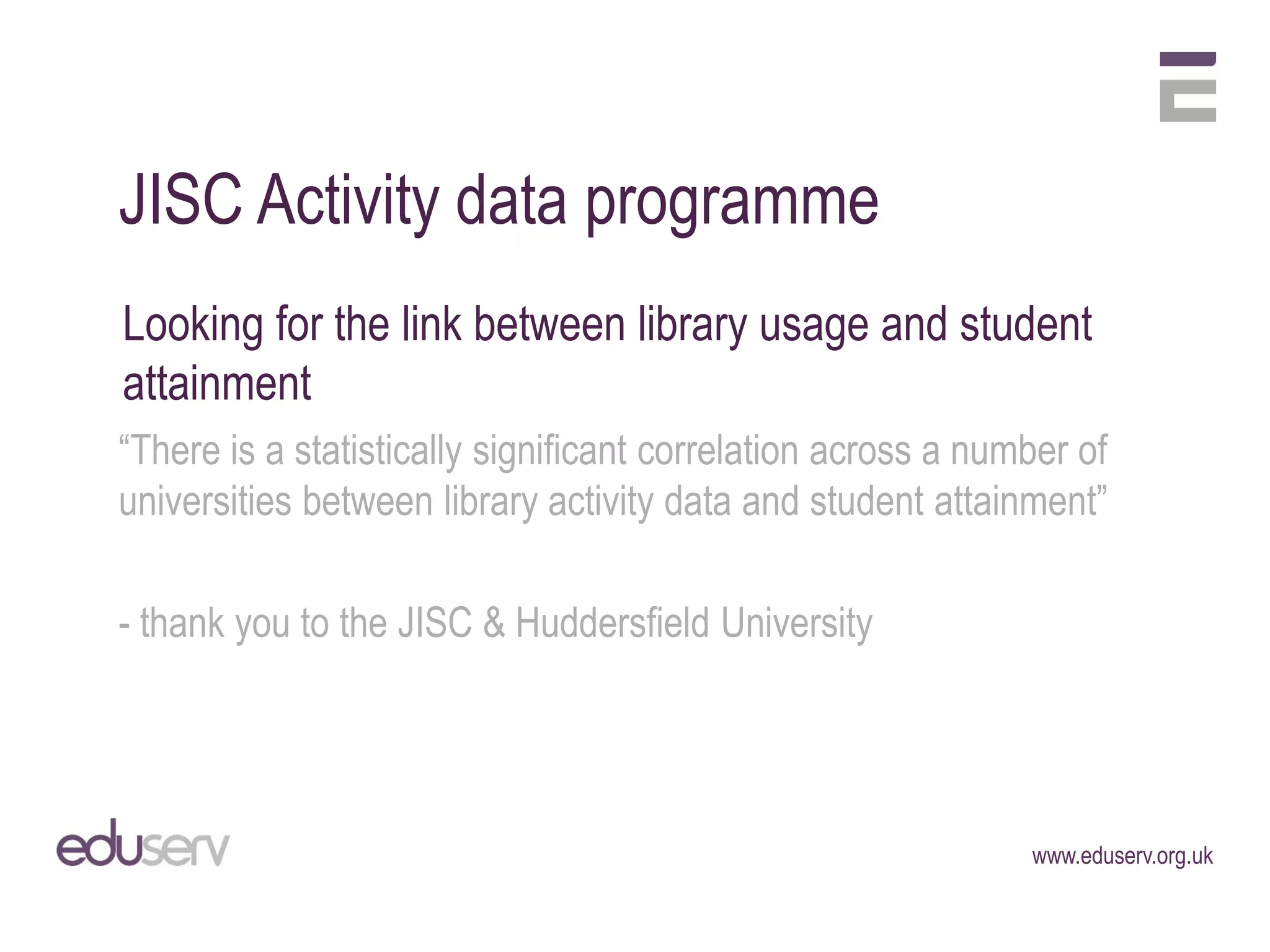 JISC Activity data programme
Looking for the link between library usage and student
attainment
“There is a statistically significant correlation across a number of
universities between library activity data and student attainment”

- thank you to the JISC & Huddersfield University




                                                              www.eduserv.org.uk
 