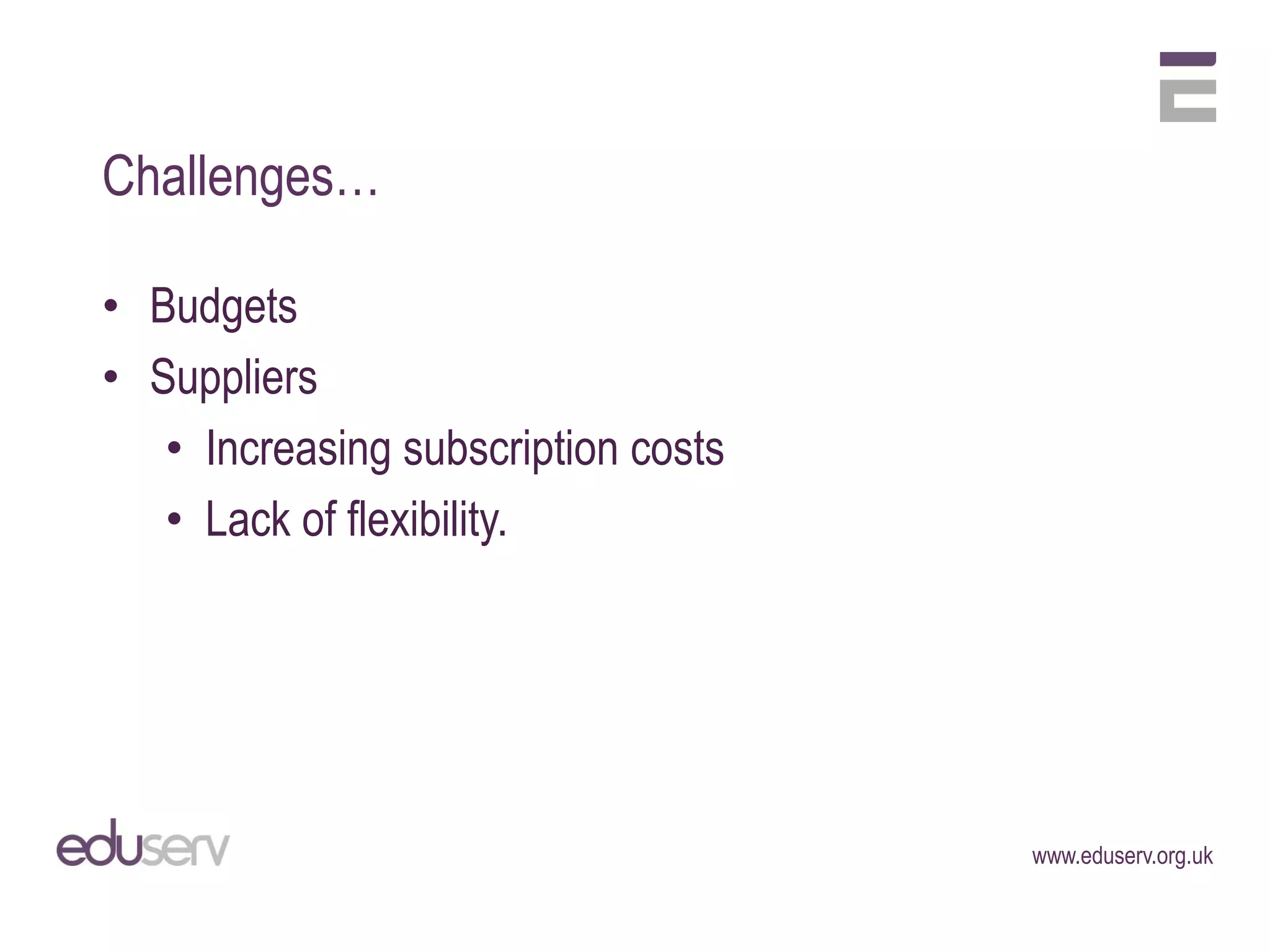 Challenges…

• Budgets
• Suppliers
   • Increasing subscription costs
   • Lack of flexibility.




                                     www.eduserv.org.uk
 