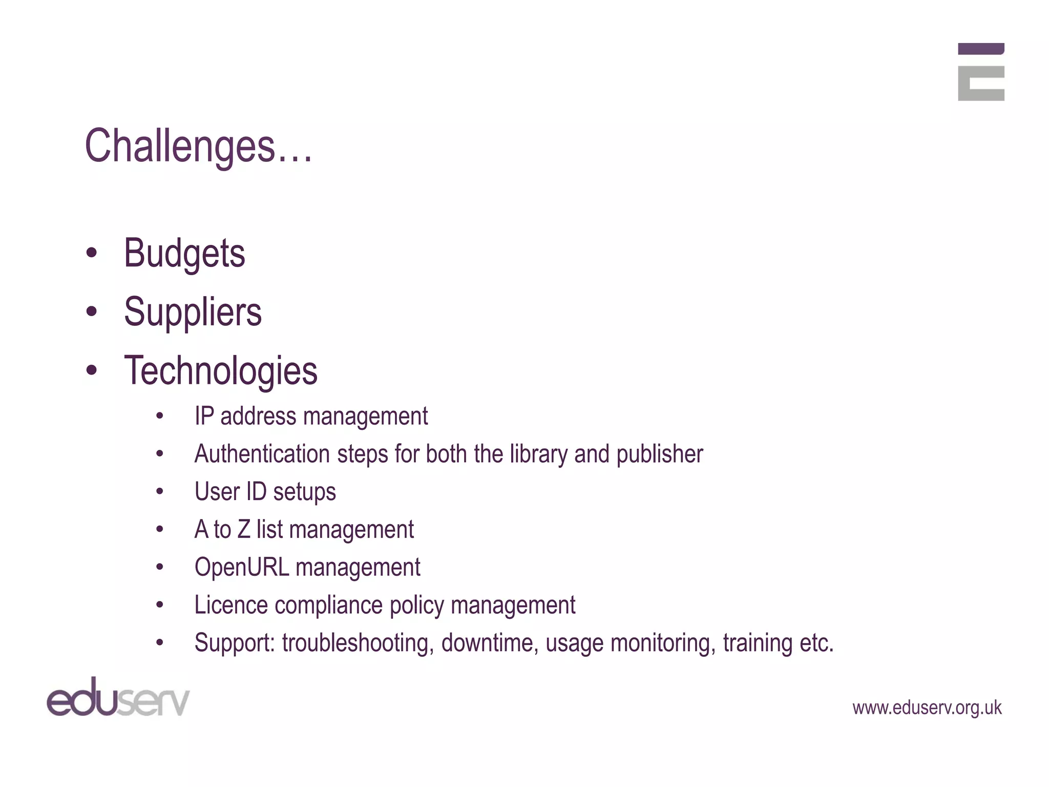 Challenges…

• Budgets
• Suppliers
• Technologies
    •   IP address management
    •   Authentication steps for both the library and publisher
    •   User ID setups
    •   A to Z list management
    •   OpenURL management
    •   Licence compliance policy management
    •   Support: troubleshooting, downtime, usage monitoring, training etc.

                                                                              www.eduserv.org.uk
 