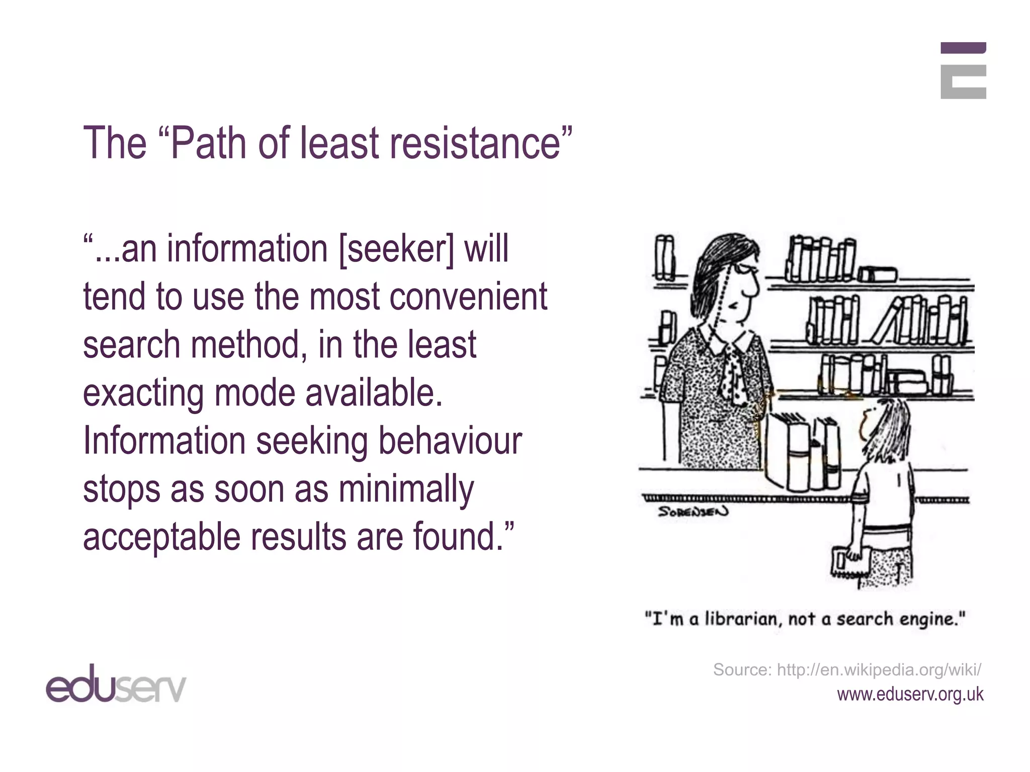 The “Path of least resistance”

“...an information [seeker] will
tend to use the most convenient
search method, in the least
exacting mode available.
Information seeking behaviour
stops as soon as minimally
acceptable results are found.”


                                   Source: http://en.wikipedia.org/wiki/
                                                    www.eduserv.org.uk
 