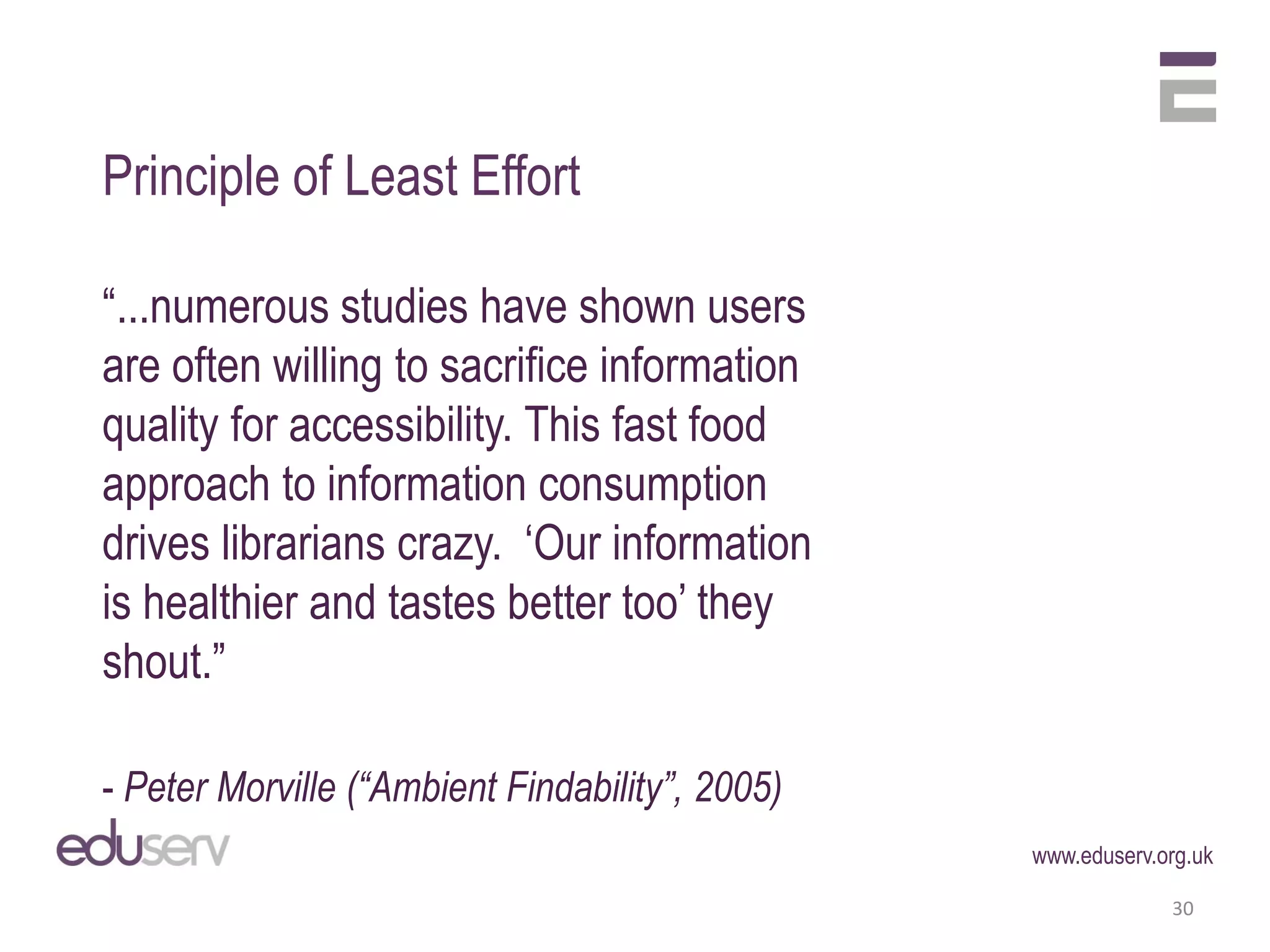 Principle of Least Effort

“...numerous studies have shown users
are often willing to sacrifice information
quality for accessibility. This fast food
approach to information consumption
drives librarians crazy. ‘Our information
is healthier and tastes better too’ they
shout.”

- Peter Morville (“Ambient Findability”, 2005)
                                                 www.eduserv.org.uk

                                                              30
 