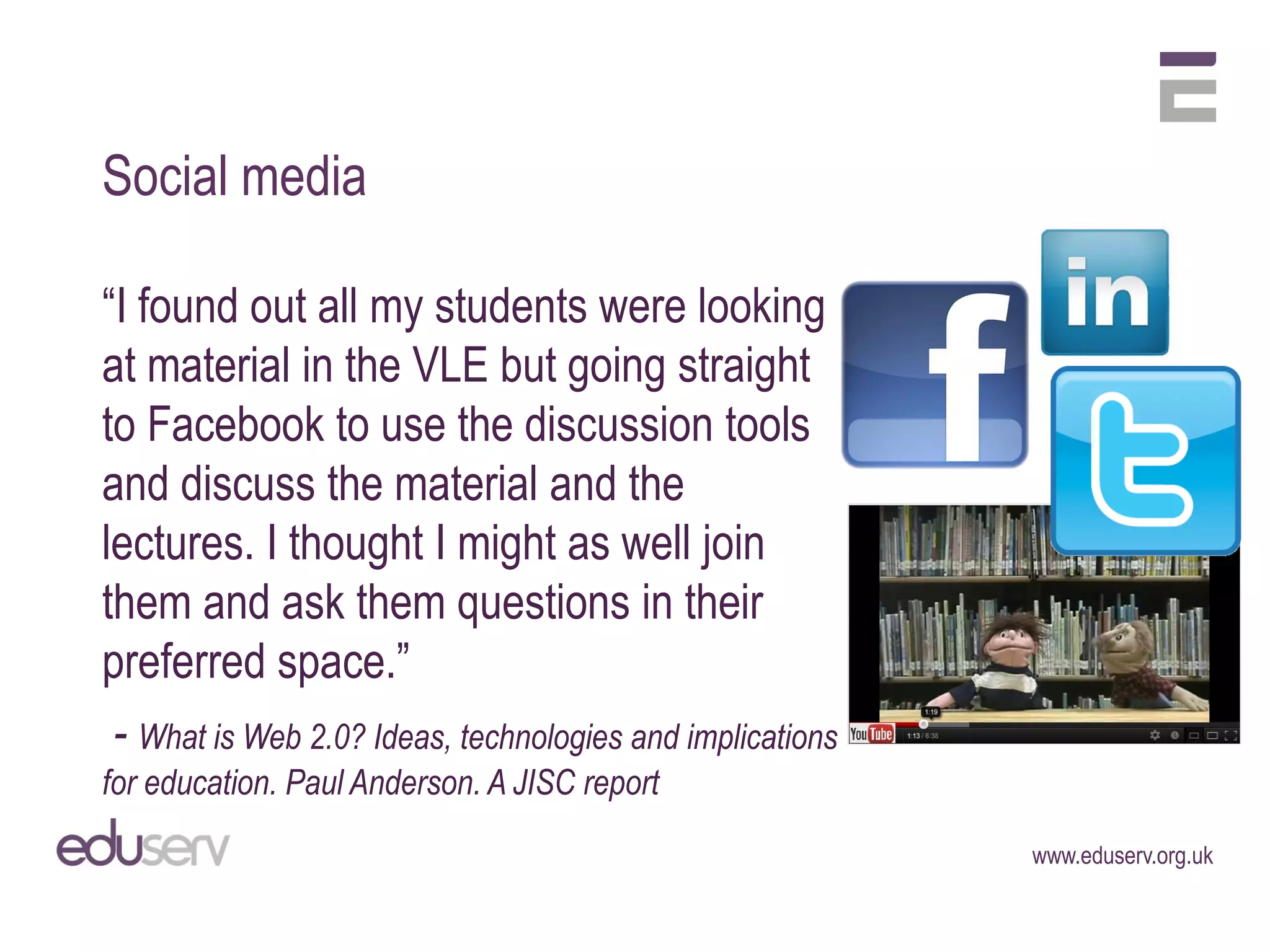 Social media

“I found out all my students were looking
at material in the VLE but going straight
to Facebook to use the discussion tools
and discuss the material and the
lectures. I thought I might as well join
them and ask them questions in their
preferred space.”
 - What is Web 2.0? Ideas, technologies and implications
for education. Paul Anderson. A JISC report
                                                           www.eduserv.org.uk
 