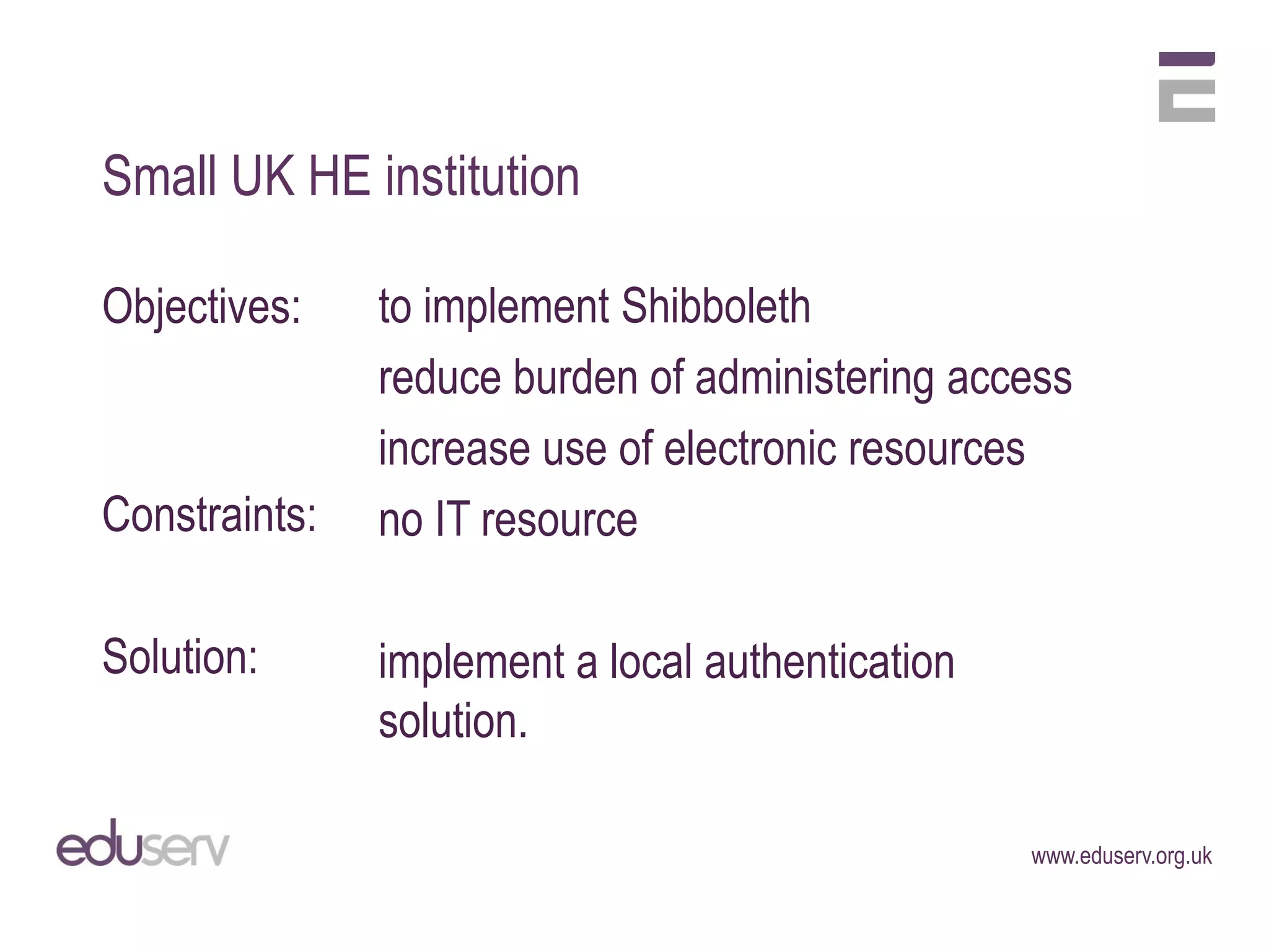 Small UK HE institution

Objectives:    to implement Shibboleth
               reduce burden of administering access
               increase use of electronic resources
Constraints:   no IT resource

Solution:      implement a local authentication
               solution.

                                                  www.eduserv.org.uk
 