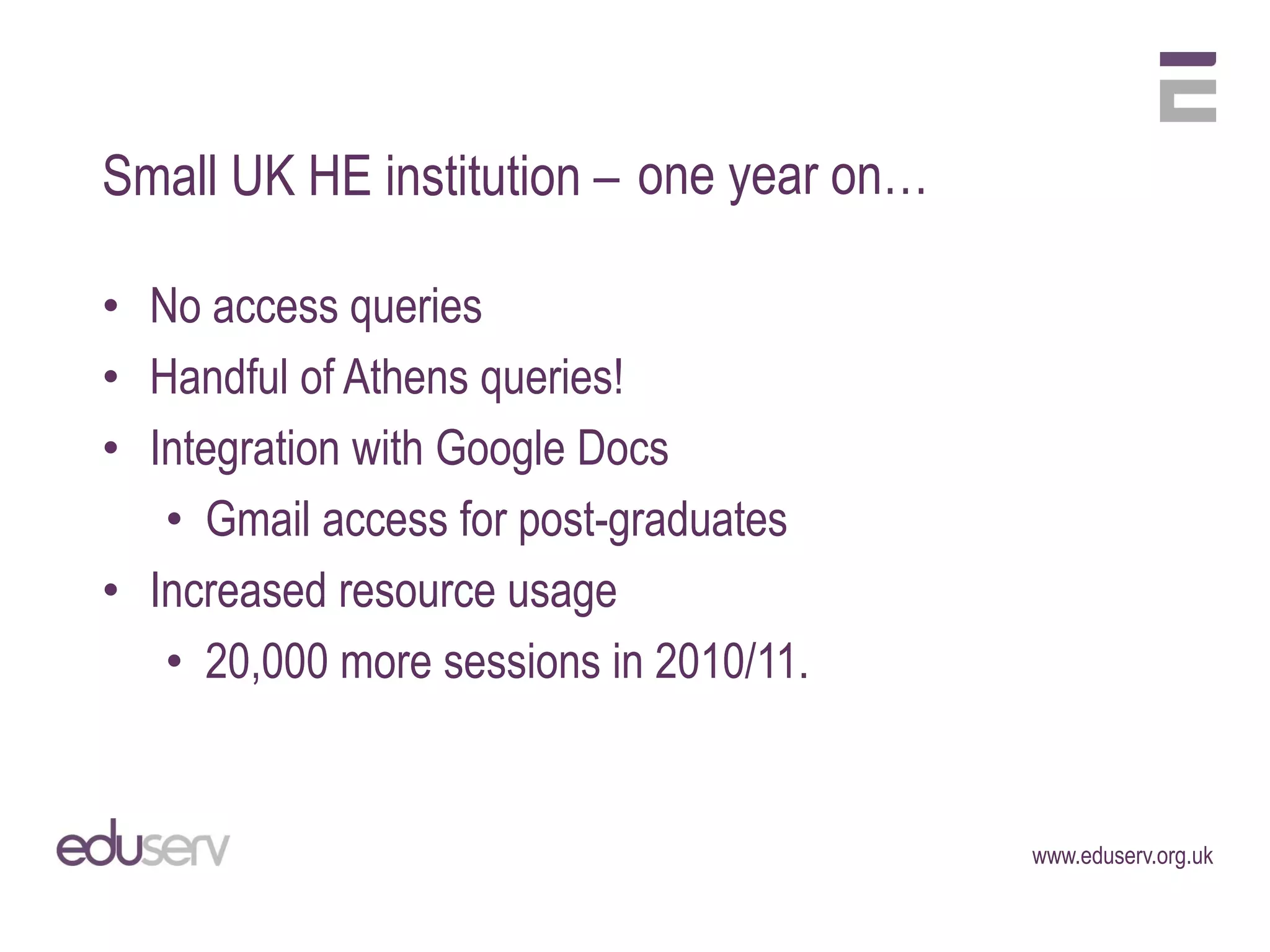 Small UK HE institution – one year on…

• No access queries
• Handful of Athens queries!
• Integration with Google Docs
   • Gmail access for post-graduates
• Increased resource usage
   • 20,000 more sessions in 2010/11.


                                         www.eduserv.org.uk
 