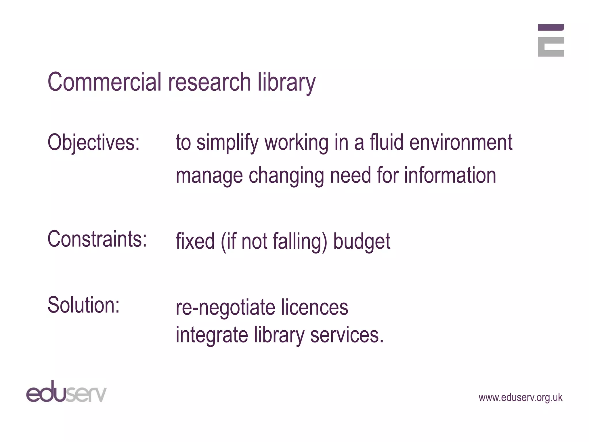 Commercial research library

Objectives:    to simplify working in a fluid environment
               manage changing need for information

Constraints:   fixed (if not falling) budget

Solution:      re-negotiate licences
               integrate library services.

                                                    www.eduserv.org.uk
 