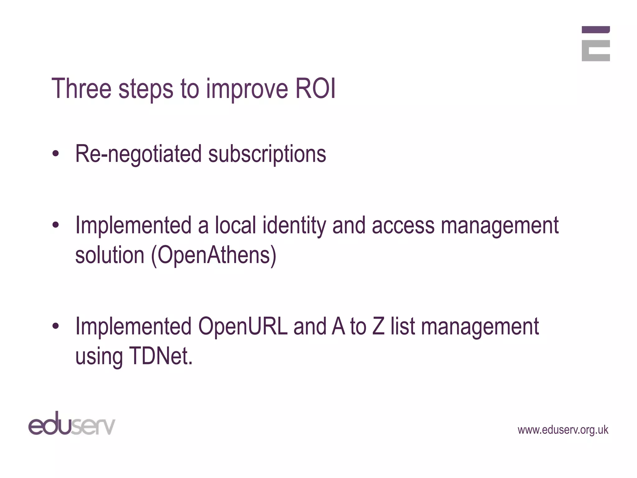 Three steps to improve ROI

• Re-negotiated subscriptions

• Implemented a local identity and access management
  solution (OpenAthens)

• Implemented OpenURL and A to Z list management
  using TDNet.

                                               www.eduserv.org.uk
 