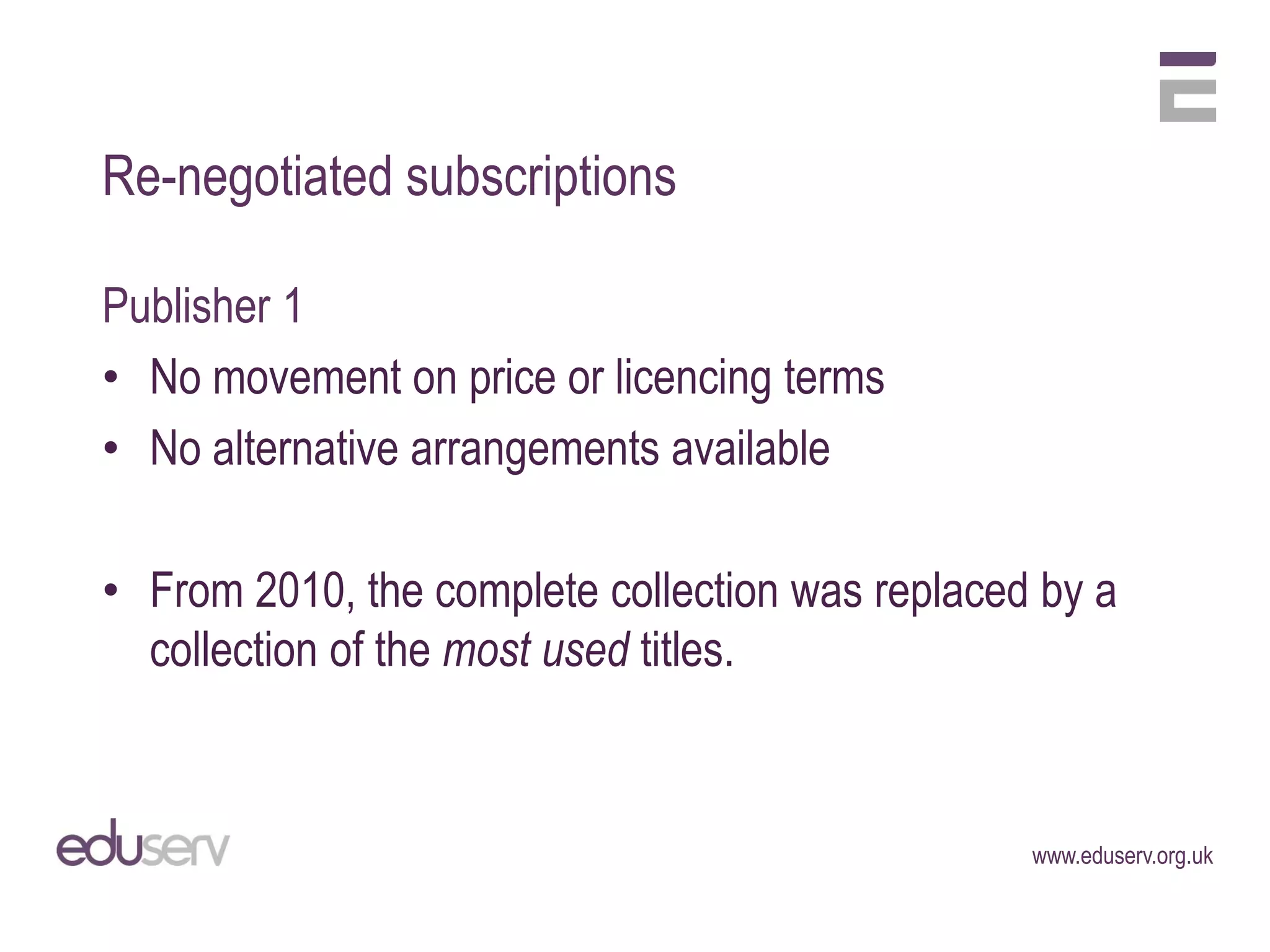 Re-negotiated subscriptions

Publisher 1
• No movement on price or licencing terms
• No alternative arrangements available

• From 2010, the complete collection was replaced by a
  collection of the most used titles.



                                                 www.eduserv.org.uk
 