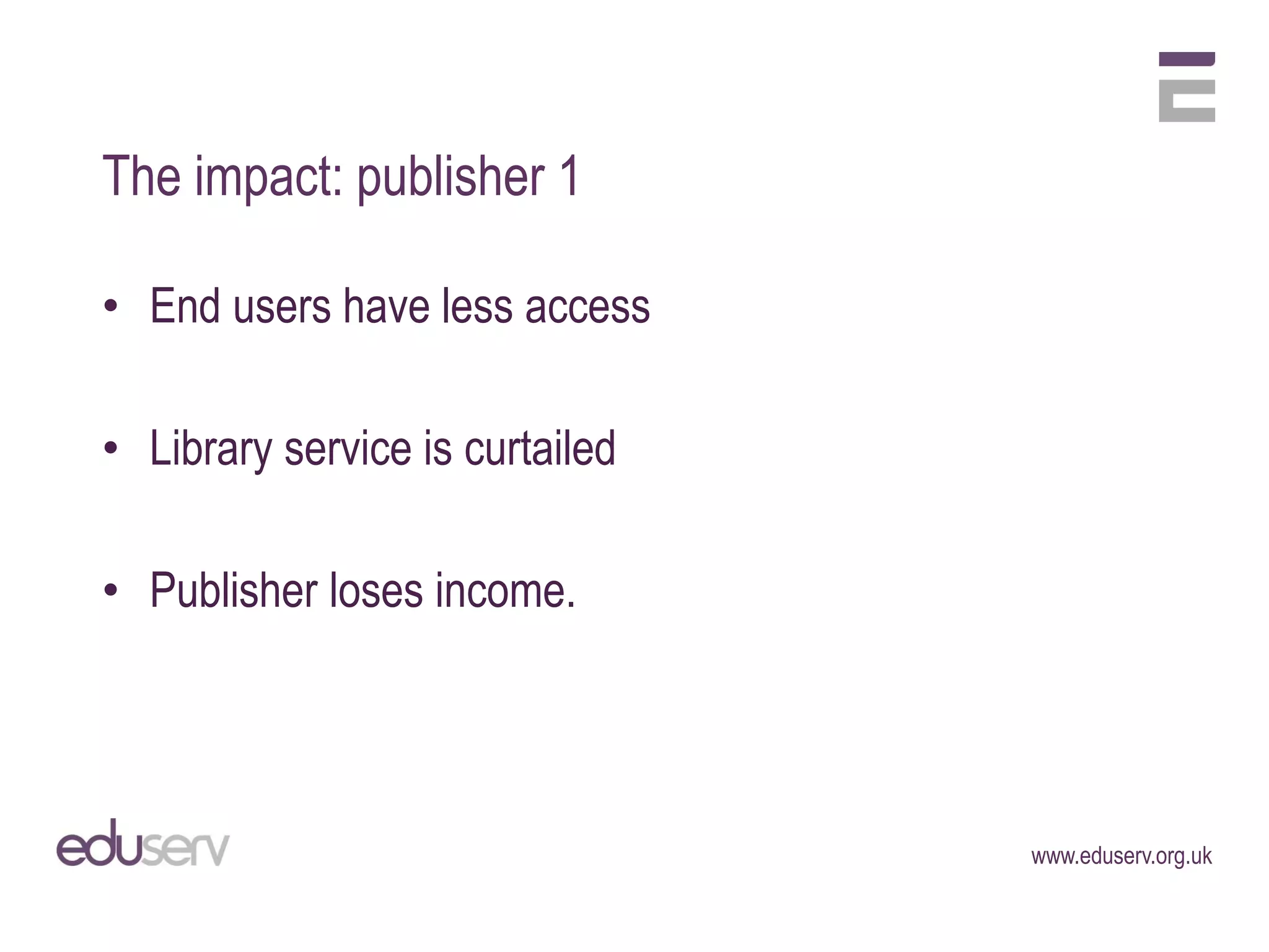 The impact: publisher 1

• End users have less access

• Library service is curtailed

• Publisher loses income.




                                 www.eduserv.org.uk
 