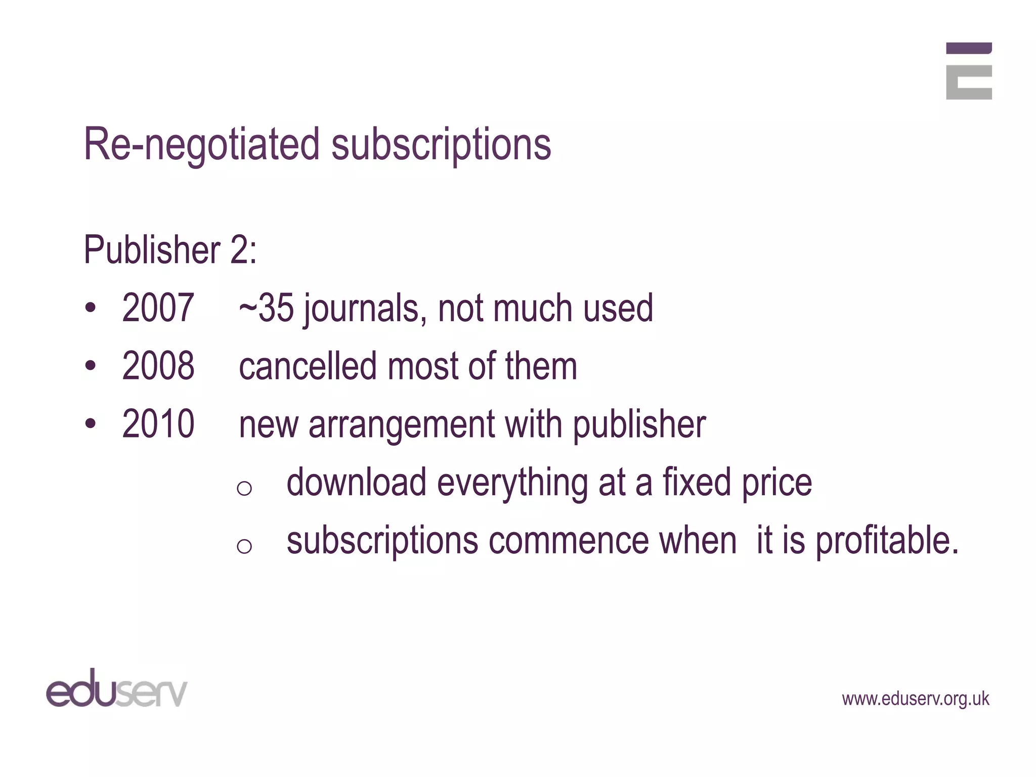 Re-negotiated subscriptions

Publisher 2:
• 2007 ~35 journals, not much used
• 2008 cancelled most of them
• 2010 new arrangement with publisher
          o download everything at a fixed price
          o subscriptions commence when it is profitable.



                                                 www.eduserv.org.uk
 