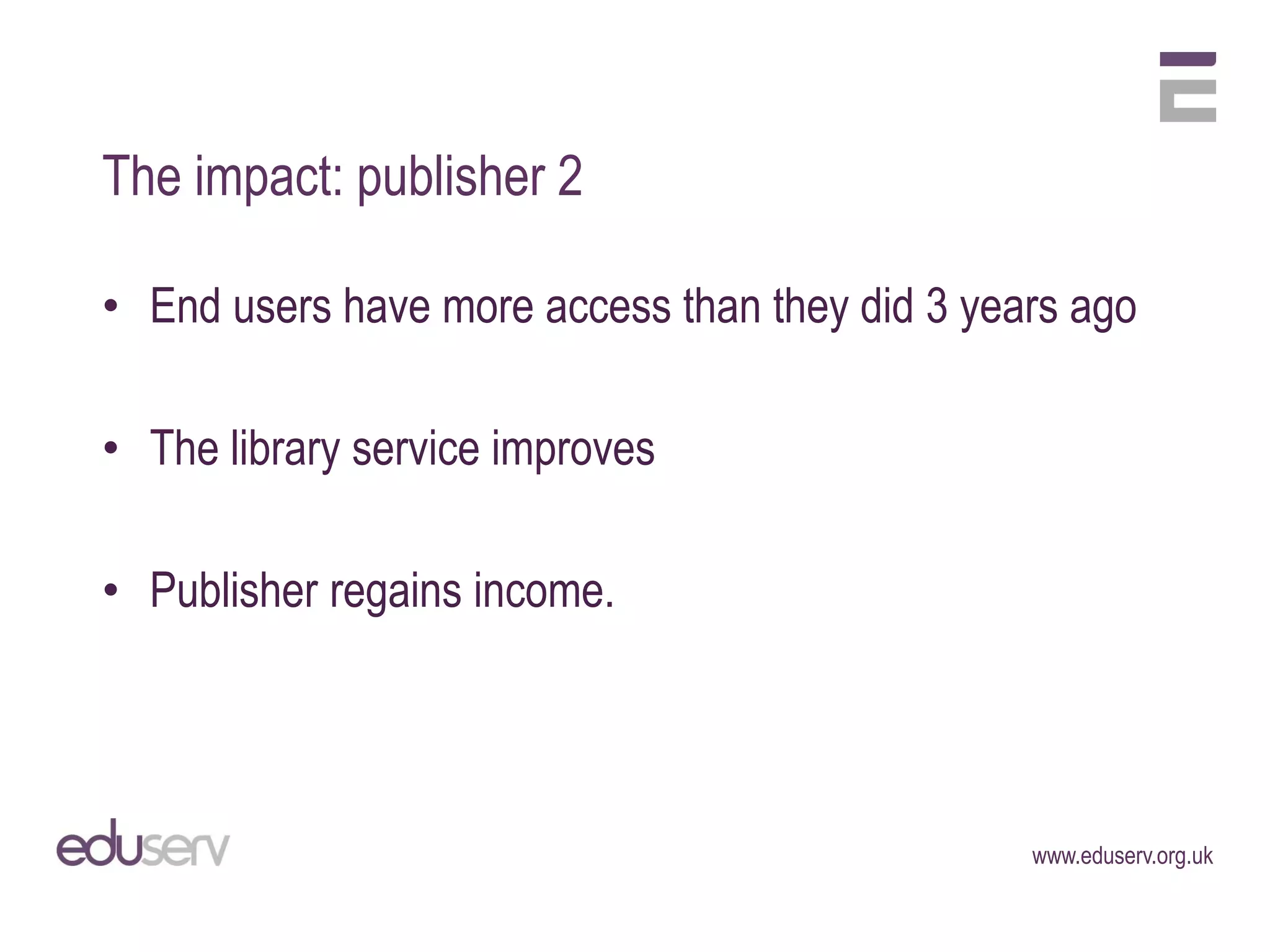 The impact: publisher 2

• End users have more access than they did 3 years ago

• The library service improves

• Publisher regains income.




                                                www.eduserv.org.uk
 
