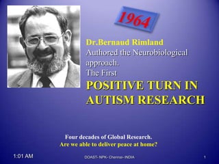 Dr.Bernaud Rimland
                   Authored the Neurobiological
                   approach.
                   The First
                   POSITIVE TURN IN
                   AUTISM RESEARCH

           Four decades of Global Research.
          Are we able to deliver peace at home?
1:01 AM            DOAST- NPK- Chennai- INDIA     1
 