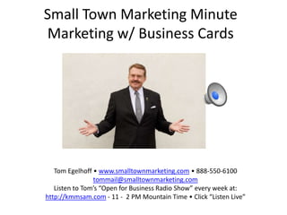 Small Town Marketing Minute
Marketing w/ Business Cards




   Tom Egelhoff • www.smalltownmarketing.com • 888-550-6100
                tommail@smalltownmarketing.com
   Listen to Tom’s “Open for Business Radio Show” every week at:
http://kmmsam.com - 11 - 2 PM Mountain Time • Click “Listen Live”
 