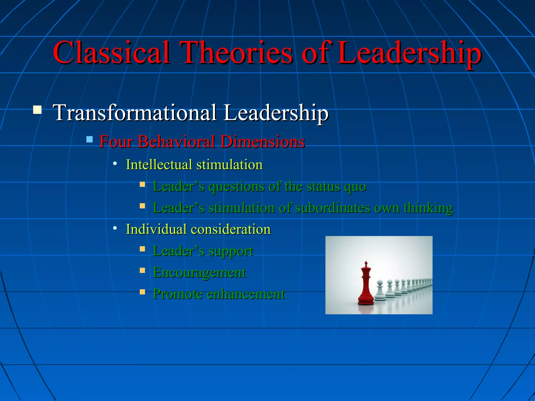 Classical Theories of LeadershipClassical Theories of Leadership
 Transformational LeadershipTransformational Leadership
 Four Behavioral DimensionsFour Behavioral Dimensions
• Intellectual stimulationIntellectual stimulation
 Leader’s questions of the status quoLeader’s questions of the status quo
 Leader’s stimulation of subordinates own thinkingLeader’s stimulation of subordinates own thinking
• Individual considerationIndividual consideration
 Leader’s supportLeader’s support
 EncouragementEncouragement
 Promote enhancementPromote enhancement
 