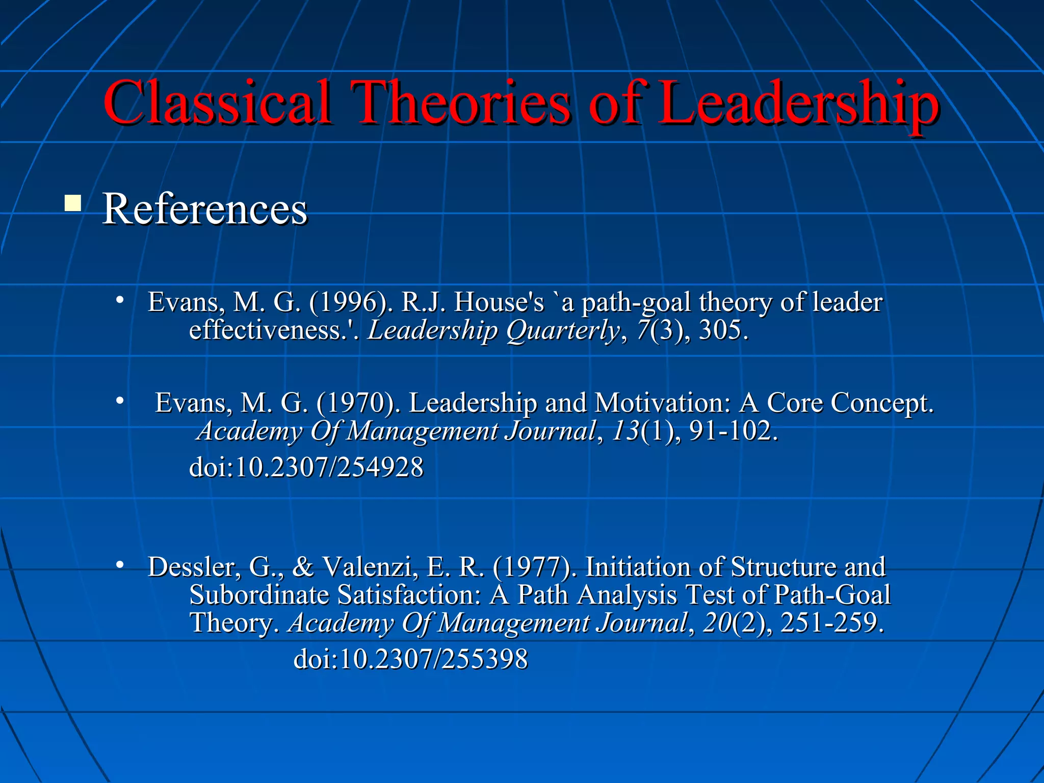 Classical Theories of LeadershipClassical Theories of Leadership
 ReferencesReferences
• Evans, M. G. (1996). R.J. House's `a path-goal theory of leaderEvans, M. G. (1996). R.J. House's `a path-goal theory of leader
effectiveness.'.effectiveness.'. Leadership QuarterlyLeadership Quarterly,, 77(3), 305.(3), 305.
• Evans, M. G. (1970). Leadership and Motivation: A Core Concept.Evans, M. G. (1970). Leadership and Motivation: A Core Concept.
Academy Of Management JournalAcademy Of Management Journal,, 1313(1), 91-102.(1), 91-102.
doi:10.2307/254928doi:10.2307/254928
• Dessler, G., & Valenzi, E. R. (1977). Initiation of Structure andDessler, G., & Valenzi, E. R. (1977). Initiation of Structure and
Subordinate Satisfaction: A Path Analysis Test of Path-GoalSubordinate Satisfaction: A Path Analysis Test of Path-Goal
Theory.Theory. Academy Of Management JournalAcademy Of Management Journal,, 2020(2), 251-259.(2), 251-259.
doi:10.2307/255398doi:10.2307/255398
 